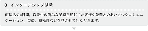 3.インターンシップ試験 面接込の2日間。営業中の簡単な業務を通じてお客様や先輩とのあいさつやコミュニケーション、笑顔、積極性などを見させていただきます。
