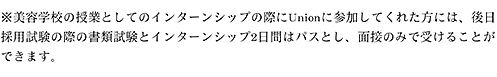 ※美容学校の授業としてのインターンシップの際にUnionに参加してくれた方には、後日採用試験の際の書類試験とインターンシップ2日間はパスとし、面接のみで受けることができます。